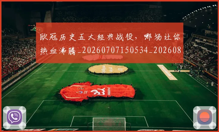 欧冠历史五大经典战役，哪场让你热血沸腾_20260707150534_20260801162316