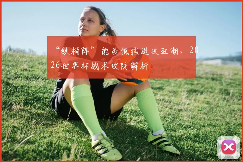 “铁桶阵”能否抵挡进攻狂潮，2026世界杯战术攻防解析