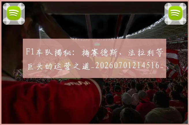 F1车队揭秘:梅赛德斯、法拉利等巨头的运营之道_20260701214516_20260713234319