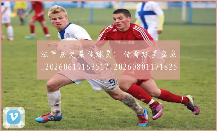 法甲历史最佳球员：传奇球星盘点_20260619163517_20260801171825
