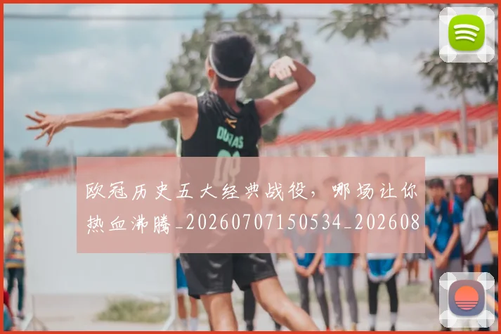 欧冠历史五大经典战役,哪场让你热血沸腾_20260707150534_20260801162316
